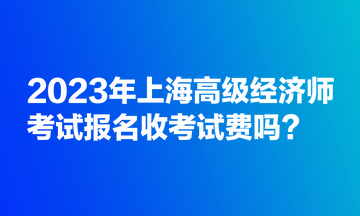 2023年上海高級(jí)經(jīng)濟(jì)師考試報(bào)名收考試費(fèi)嗎？