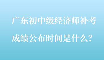 廣東初中級經(jīng)濟(jì)師補(bǔ)考成績公布時(shí)間是什么？