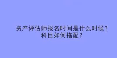 資產(chǎn)評估師報名時間是什么時候？科目如何搭配？