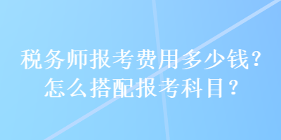 稅務(wù)師報(bào)考費(fèi)用多少錢？怎么搭配報(bào)考科目？