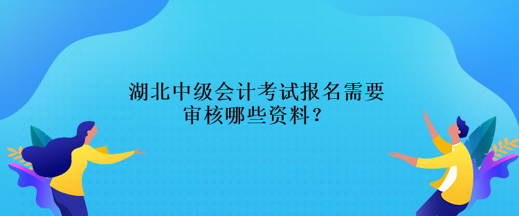 湖北中級會計考試報名需要審核哪些資料？