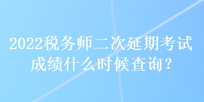 2022稅務師二次延期考試成績什么時候查詢？