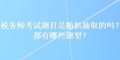 稅務(wù)師考試題目是隨機(jī)抽取的嗎？都有哪些題型？