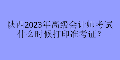 陜西2023年高級會計師考試什么時候打印準(zhǔn)考證？