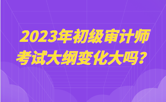 2023年初級審計(jì)師考試大綱變化大嗎？