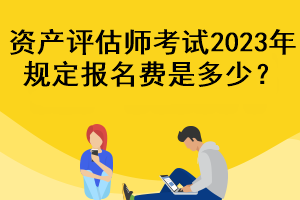 資產(chǎn)評估師考試2023年規(guī)定報名費是多少？