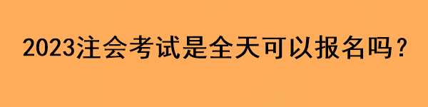 2023注會(huì)考試是全天可以報(bào)名嗎？