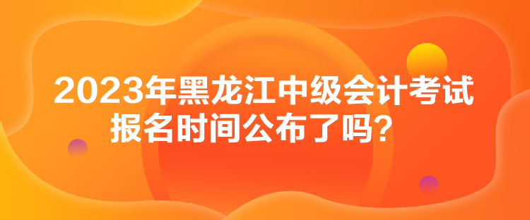 2023年黑龍江中級會計考試報名時間公布了嗎？