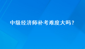 中級經(jīng)濟(jì)師補(bǔ)考難度大嗎？