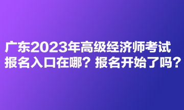 廣東2023年高級經(jīng)濟(jì)師考試報(bào)名入口在哪？報(bào)名開始了嗎？