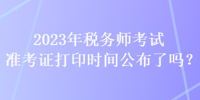 2023年稅務(wù)師考試準(zhǔn)考證打印時(shí)間公布了嗎？