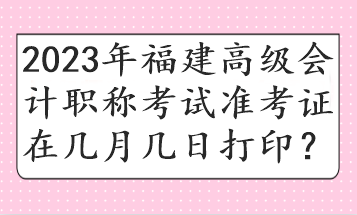 2023年福建高級會計職稱考試準考證在幾月幾日打印？