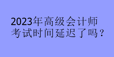 2023年高級會計(jì)師考試時(shí)間延遲了嗎？