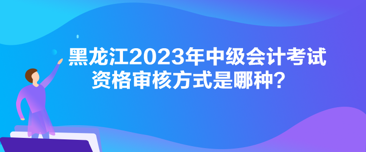 黑龍江2023年中級會計考試資格審核方式是哪種？