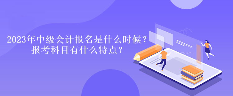 2023年中級會計報名時間是什么時候？報考科目有什么特點？