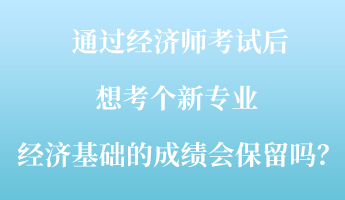 通過經(jīng)濟(jì)師考試后，想考個(gè)新專業(yè) ，經(jīng)濟(jì)基礎(chǔ)的成績會保留嗎？