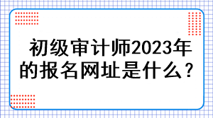 初級審計(jì)師2023年的報(bào)名網(wǎng)址是什么？