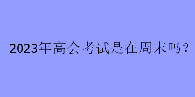 2023年高會(huì)考試是在周末嗎？