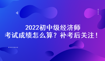 補考后關(guān)注！2022初中級經(jīng)濟師考試成績怎么算？