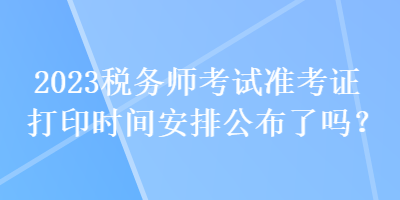 2023稅務(wù)師考試準考證打印時間安排公布了嗎？