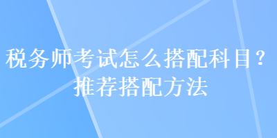 稅務(wù)師考試怎么搭配科目？推薦搭配方法