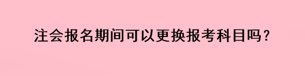 注會報名期間可以更換報考科目嗎？