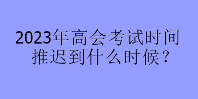 2023年高會(huì)考試時(shí)間推遲到什么時(shí)候？