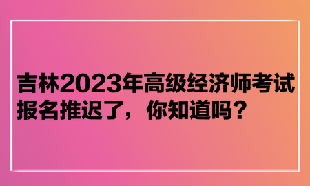 吉林2023年高級(jí)經(jīng)濟(jì)師考試報(bào)名推遲了，你知道嗎？