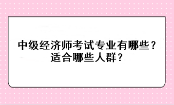 中級經(jīng)濟師考試專業(yè)有哪些？適合哪些人群？