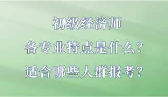 初級經(jīng)濟(jì)師各專業(yè)特點(diǎn)是什么？適合哪些人群報考？