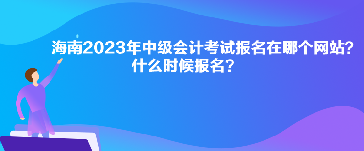 海南2023年中級會計考試報名在哪個網(wǎng)站？什么時候報名？