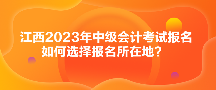 江西2023年中級(jí)會(huì)計(jì)考試報(bào)名如何選擇報(bào)名所在地？