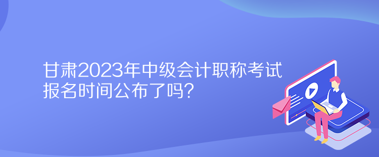 甘肅2023年中級(jí)會(huì)計(jì)職稱考試報(bào)名時(shí)間公布了嗎？