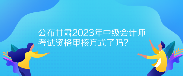 公布甘肅2023年中級(jí)會(huì)計(jì)師考試資格審核方式了嗎？