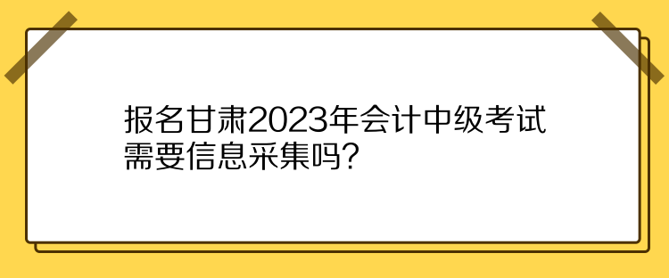 報名甘肅2023年會計中級考試需要信息采集嗎？