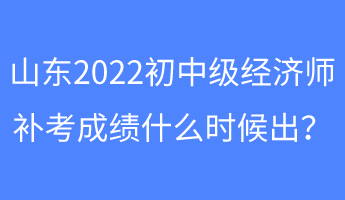 山東2022初中級經濟師補考成績什么時候出？