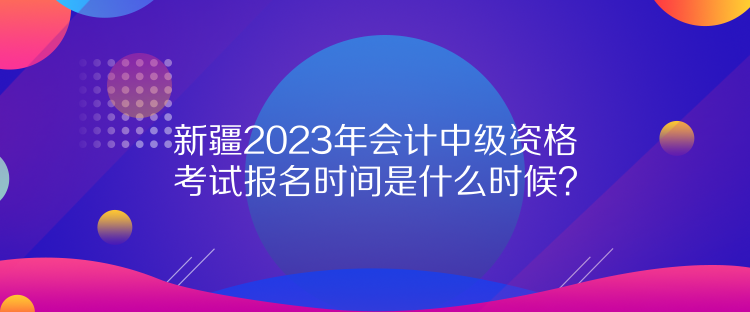 新疆2023年會(huì)計(jì)中級(jí)資格考試報(bào)名時(shí)間是什么時(shí)候？