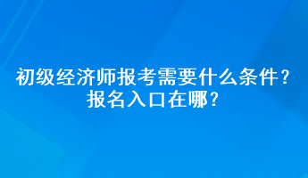 初級經(jīng)濟師報考需要什么條件？報名入口在哪？