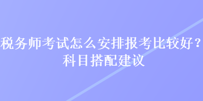 稅務(wù)師考試怎么安排報考比較好？科目搭配建議