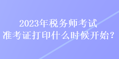 2023年稅務(wù)師考試準(zhǔn)考證打印什么時(shí)候開始？