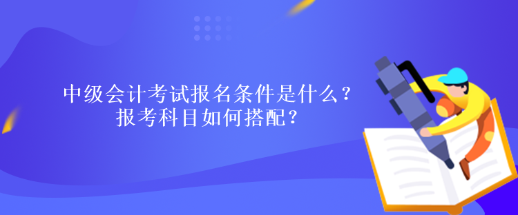 中級(jí)會(huì)計(jì)考試報(bào)名條件是什么？報(bào)考科目如何搭配？