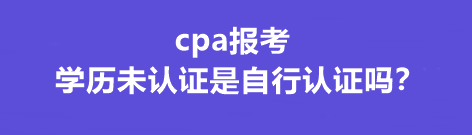 cpa報考學(xué)歷未認(rèn)證是自行認(rèn)證嗎？