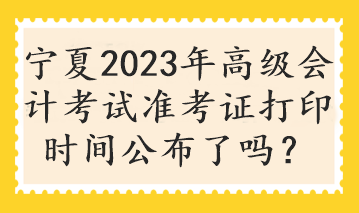 寧夏2023年高級會計考試準考證打印時間公布了嗎？