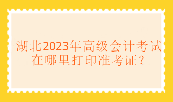 湖北2023年高級會計考試在哪里打印準(zhǔn)考證？