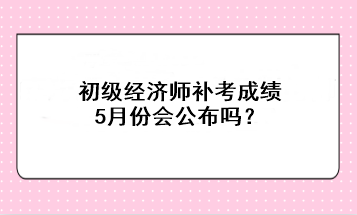 初級經(jīng)濟(jì)師補(bǔ)考成績5月份會(huì)公布嗎？