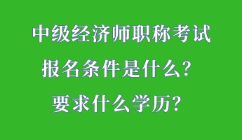 中級經(jīng)濟(jì)師職稱考試報名條件是什么？要求什么學(xué)歷？