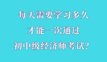 每天需要學(xué)習(xí)多久 才能一次通過初中級經(jīng)濟(jì)師考試？