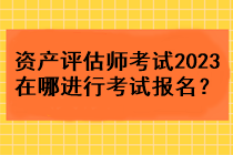 資產(chǎn)評估師考試2023在哪進(jìn)行考試報名？