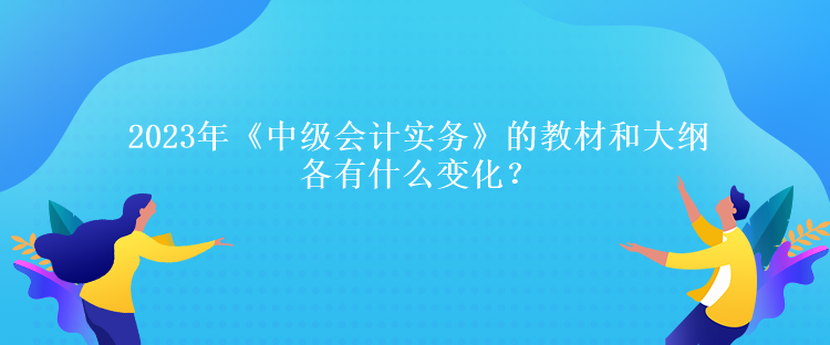 2023年《中級(jí)會(huì)計(jì)實(shí)務(wù)》的教材和大綱各有什么變化？