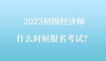 2023初級經(jīng)濟師什么時候報名考試？